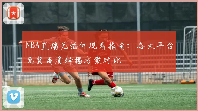 NBA直播无插件观看指南:各大平台免费高清转播方案对比