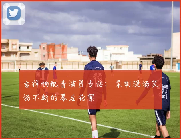 吉祥物配音演员专访：录制现场笑场不断的幕后花絮