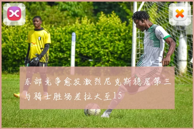 东部竞争愈发激烈尼克斯稳居第三与骑士胜场差拉大至15