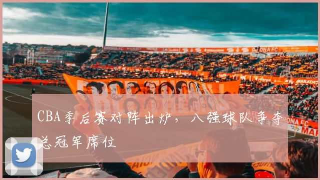 CBA季后赛对阵出炉，八强球队争夺总冠军席位