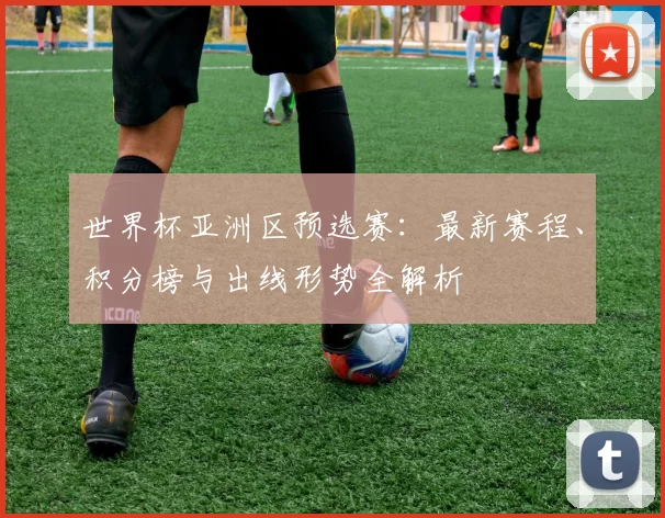 世界杯亚洲区预选赛：最新赛程、积分榜与出线形势全解析