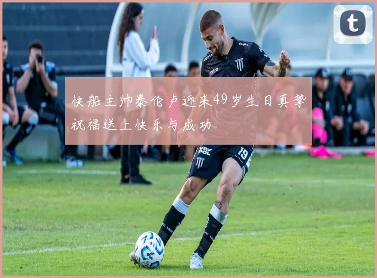 快船主帅泰伦卢迎来49岁生日真挚祝福送上快乐与成功