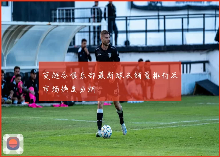 英超各俱乐部最新球衣销量排行及市场热度分析