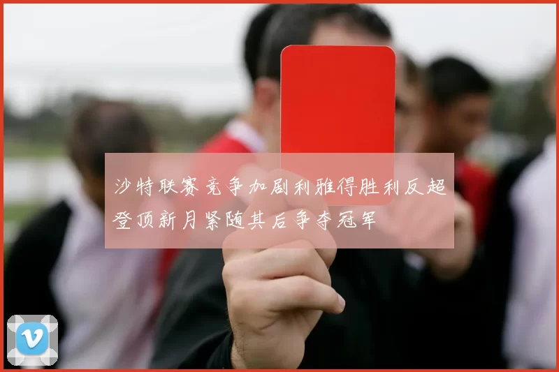 沙特联赛竞争加剧利雅得胜利反超登顶新月紧随其后争夺冠军