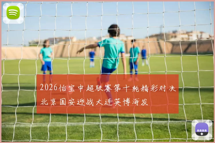 2026怡宝中超联赛第十轮精彩对决北京国安迎战大连英博海发