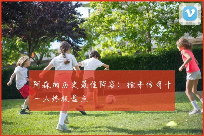 阿森纳历史最佳阵容：枪手传奇十一人终极盘点
