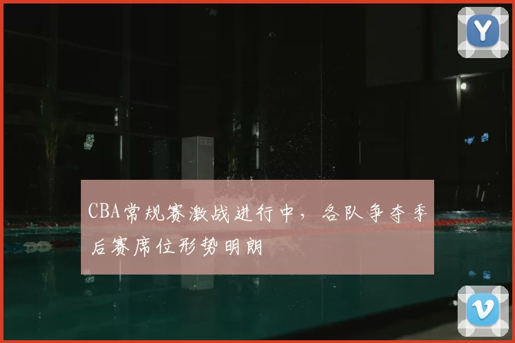 CBA常规赛激战进行中，各队争夺季后赛席位形势明朗