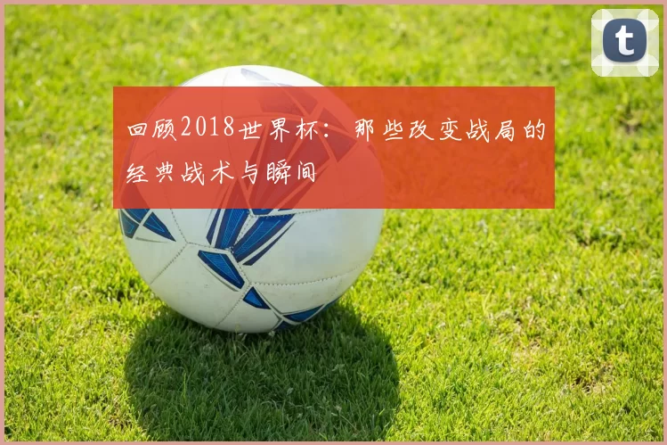 回顾2018世界杯:那些改变战局的经典战术与瞬间