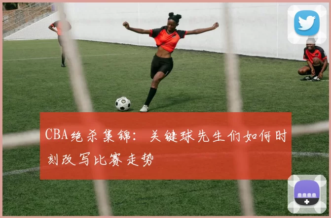 CBA绝杀集锦：关键球先生们如何时刻改写比赛走势