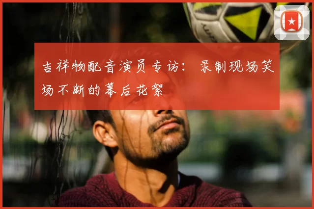 吉祥物配音演员专访：录制现场笑场不断的幕后花絮