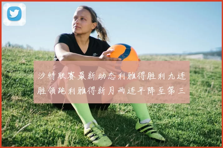 沙特联赛最新动态利雅得胜利九连胜领跑利雅得新月两连平降至第三位