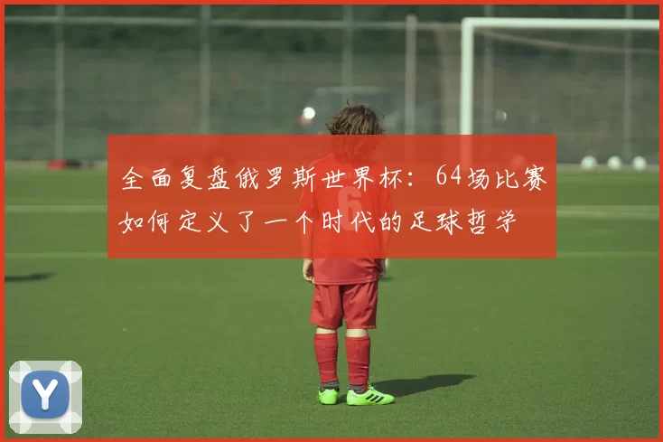 全面复盘俄罗斯世界杯：64场比赛如何定义了一个时代的足球哲学