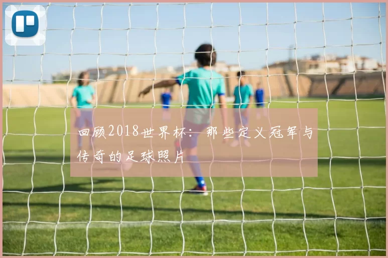 回顾2018世界杯:那些定义冠军与传奇的足球照片