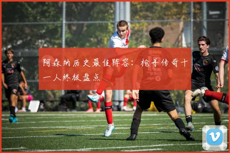 阿森纳历史最佳阵容：枪手传奇十一人终极盘点