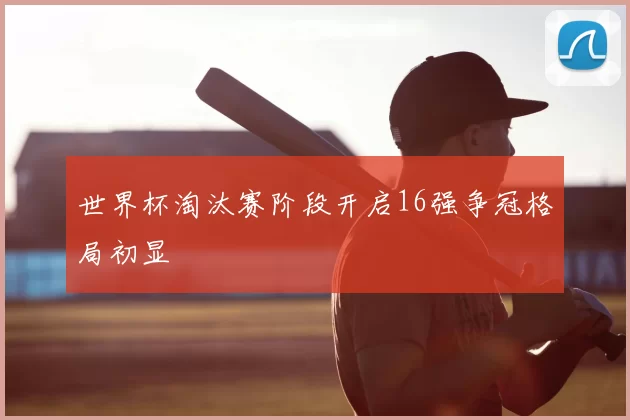 世界杯淘汰赛阶段开启16强争冠格局初显