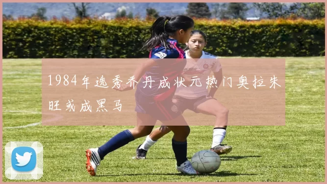 1984年选秀乔丹成状元热门奥拉朱旺或成黑马