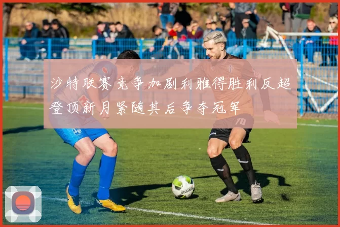 沙特联赛竞争加剧利雅得胜利反超登顶新月紧随其后争夺冠军
