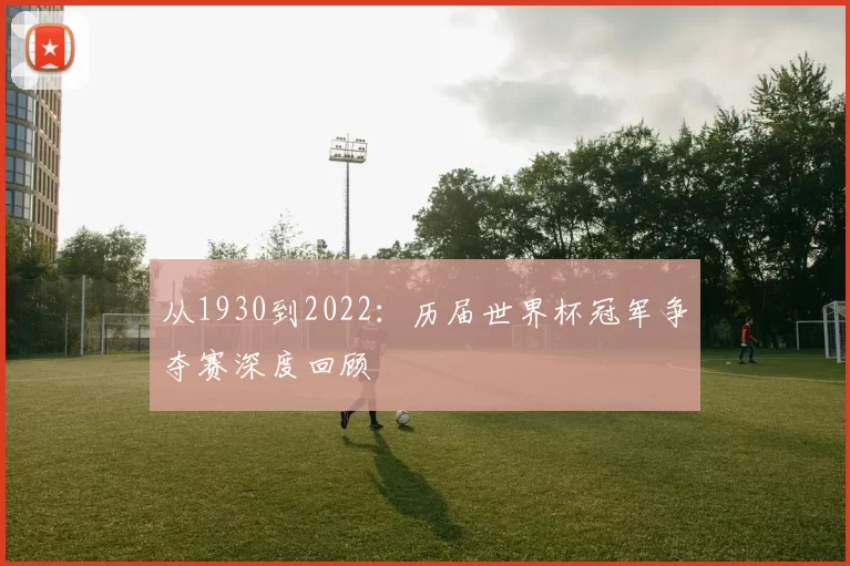 从1930到2022：历届世界杯冠军争夺赛深度回顾