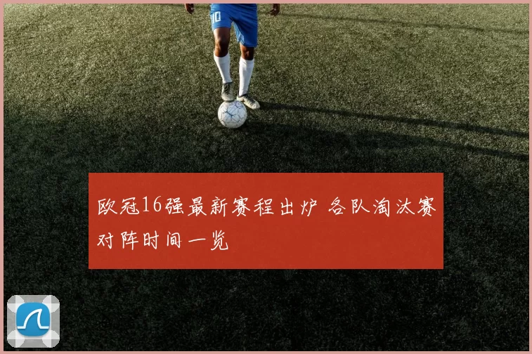 欧冠16强最新赛程出炉 各队淘汰赛对阵时间一览