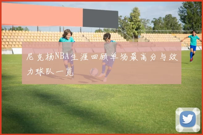 尼克杨NBA生涯回顾单场最高分与效力球队一览