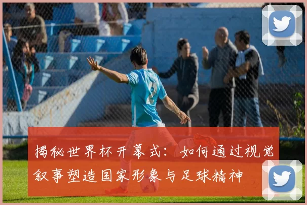 揭秘世界杯开幕式：如何通过视觉叙事塑造国家形象与足球精神