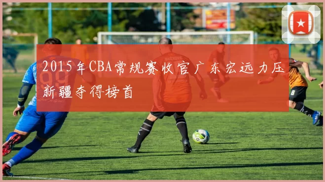 2015年CBA常规赛收官广东宏远力压新疆夺得榜首