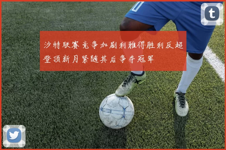 沙特联赛竞争加剧利雅得胜利反超登顶新月紧随其后争夺冠军