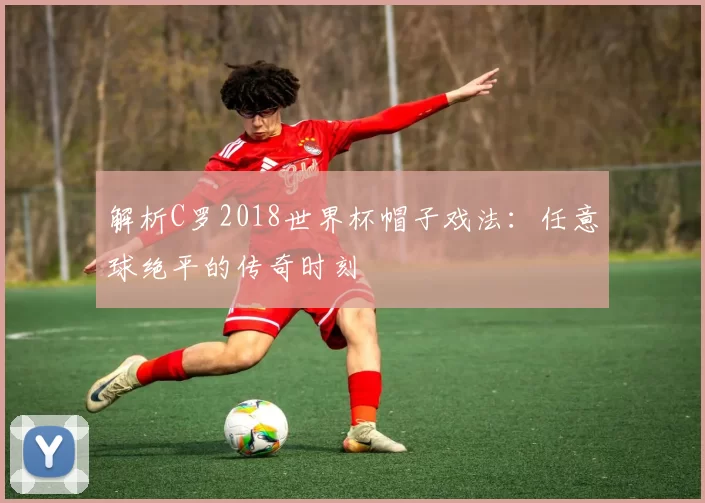 解析C罗2018世界杯帽子戏法：任意球绝平的传奇时刻