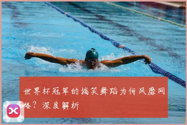 世界杯冠军的搞笑舞蹈为何风靡网络?深度解析
