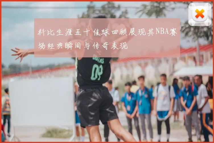科比生涯五十佳球回顾展现其NBA赛场经典瞬间与传奇表现