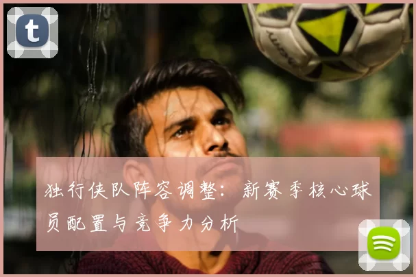 独行侠队阵容调整：新赛季核心球员配置与竞争力分析