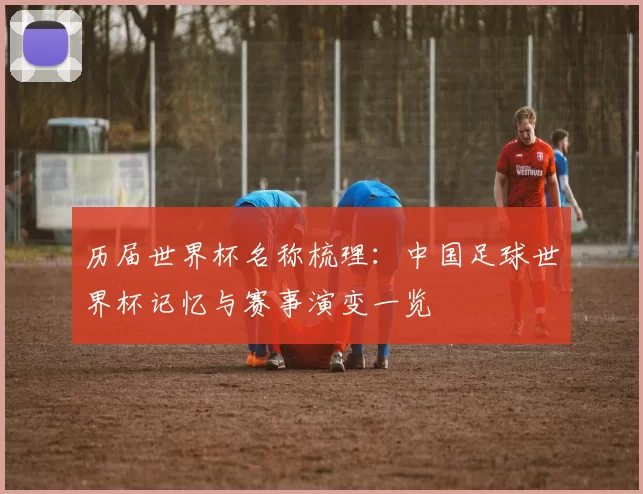 历届世界杯名称梳理:中国足球世界杯记忆与赛事演变一览