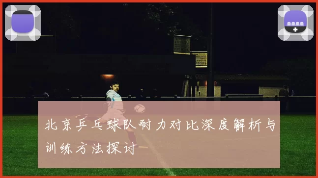 北京乒乓球队耐力对比深度解析与训练方法探讨