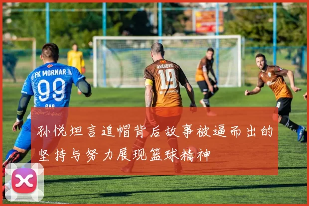 孙悦坦言追帽背后故事被逼而出的坚持与努力展现篮球精神