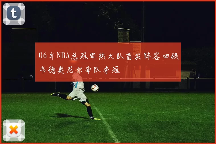 06年NBA总冠军热火队首发阵容回顾韦德奥尼尔率队夺冠