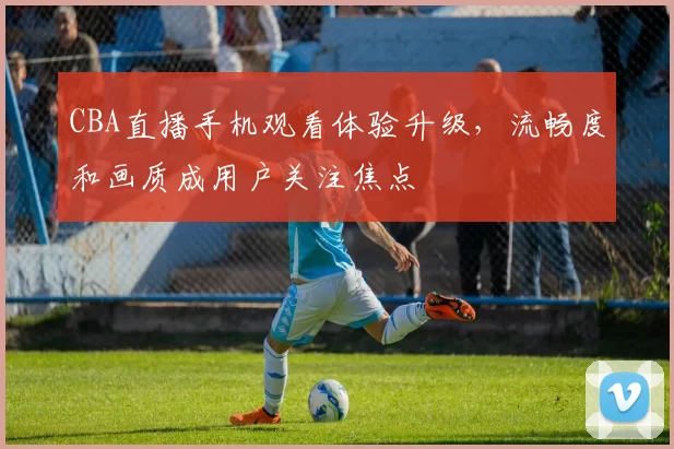 CBA直播手机观看体验升级，流畅度和画质成用户关注焦点