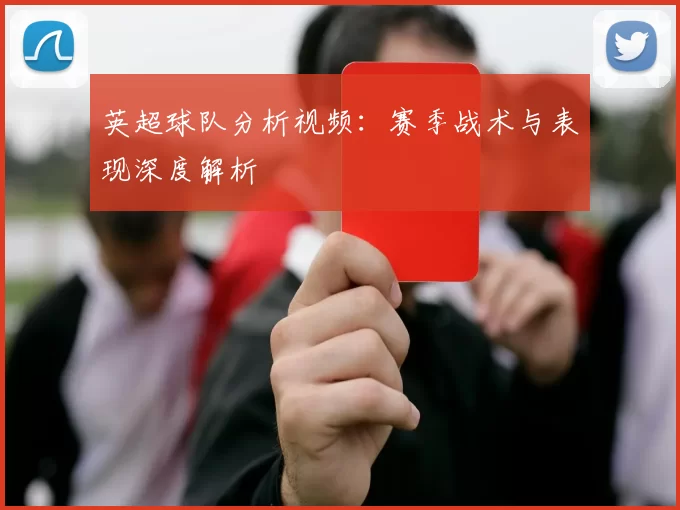 英超球队分析视频：赛季战术与表现深度解析