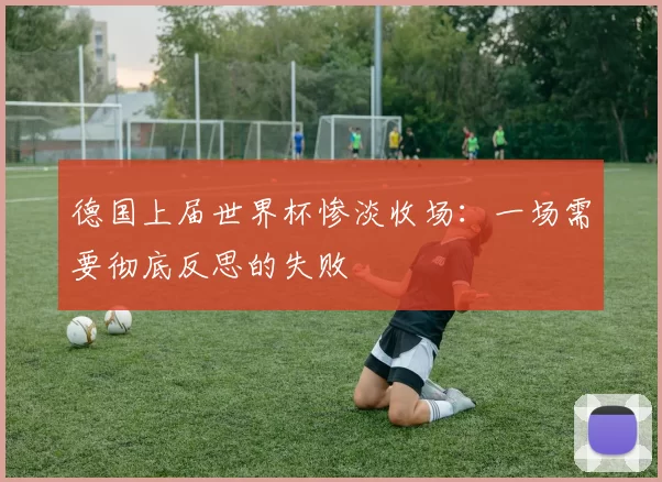 德国上届世界杯惨淡收场:一场需要彻底反思的失败