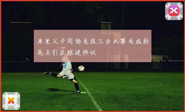 库里父子同场竞技三分大赛或成新亮点引发球迷热议