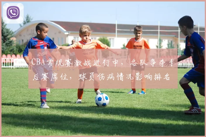 CBA常规赛激战进行中，各队争夺季后赛席位，球员伤病情况影响排名变化