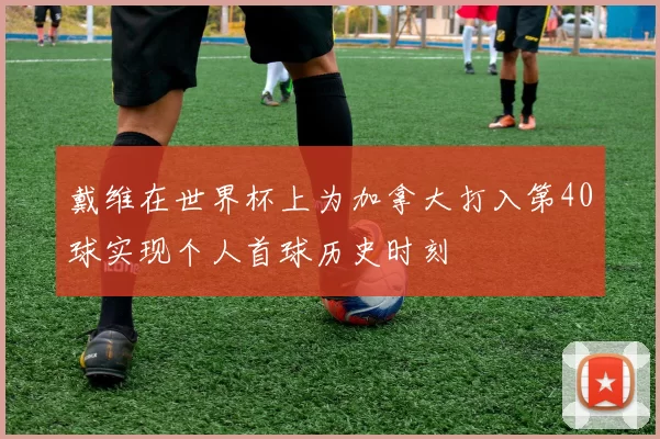 戴维在世界杯上为加拿大打入第40球实现个人首球历史时刻