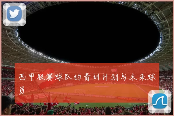西甲联赛球队的青训计划与未来球员