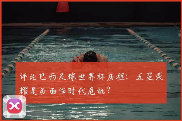 评论巴西足球世界杯历程：五星荣耀是否面临时代危机？