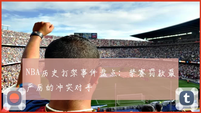NBA历史打架事件盘点：禁赛罚款最严厉的冲突对手