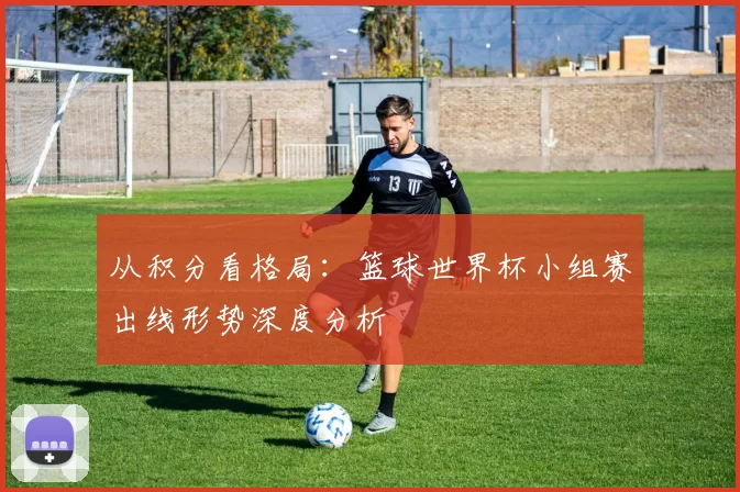 从积分看格局：篮球世界杯小组赛出线形势深度分析