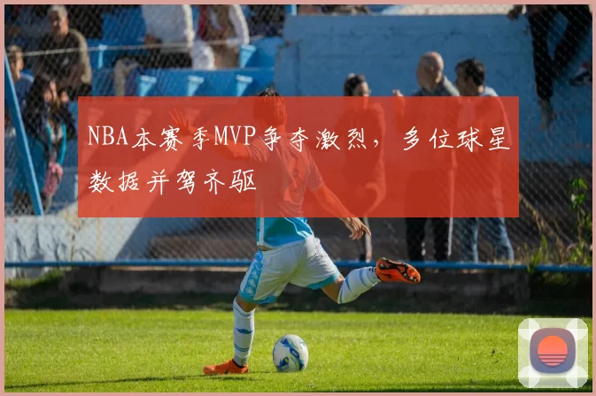 NBA本赛季MVP争夺激烈，多位球星数据并驾齐驱