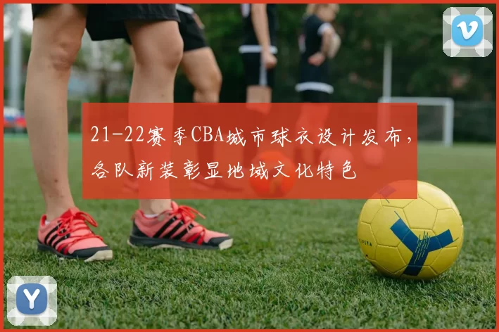 21-22赛季CBA城市球衣设计发布，各队新装彰显地域文化特色