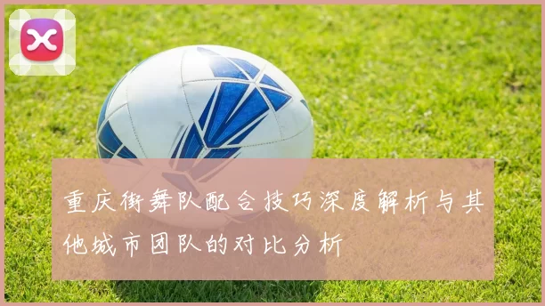 重庆街舞队配合技巧深度解析与其他城市团队的对比分析