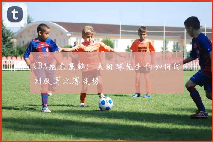 CBA绝杀集锦:关键球先生们如何时刻改写比赛走势