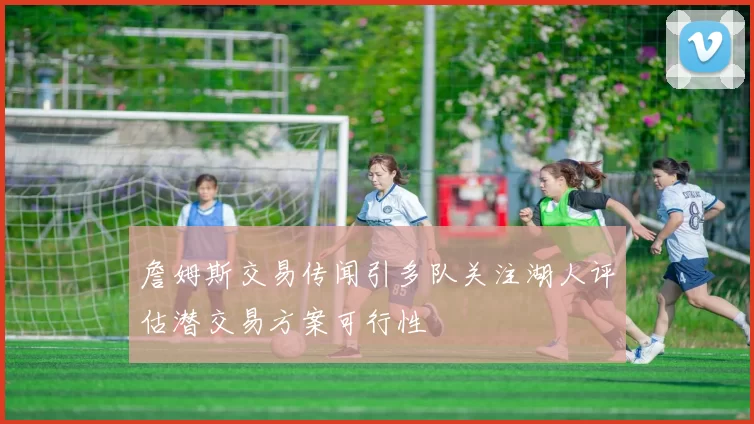 詹姆斯交易传闻引多队关注湖人评估潜交易方案可行性